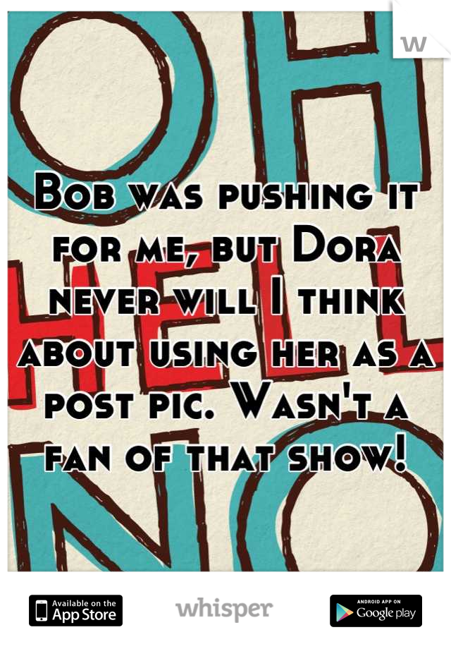 Bob was pushing it for me, but Dora never will I think about using her as a post pic. Wasn't a fan of that show!