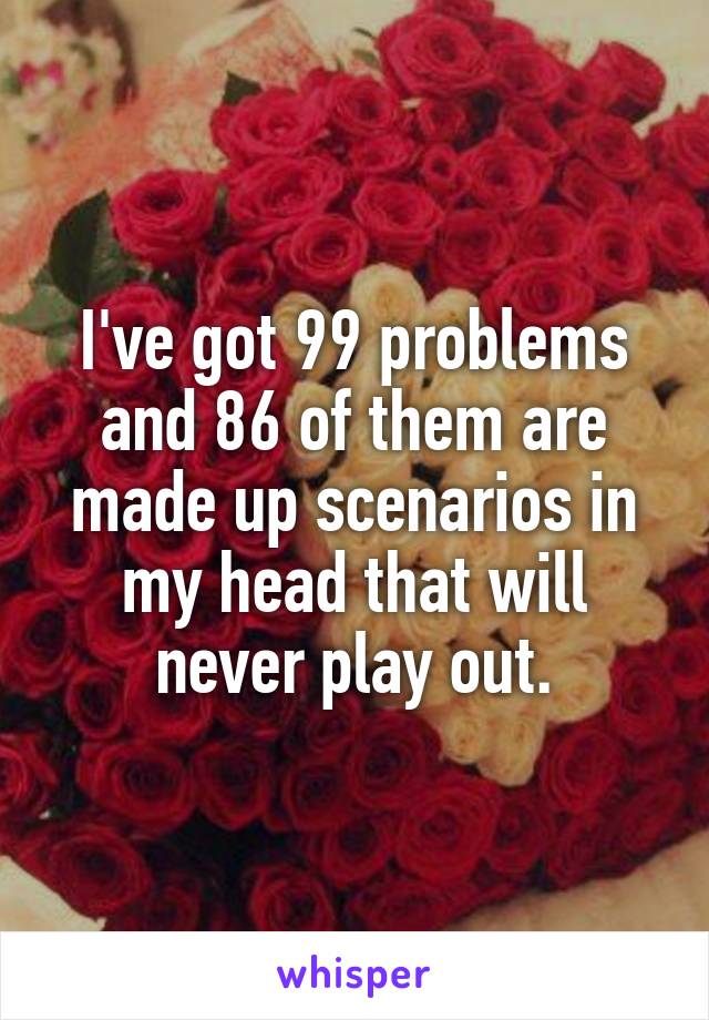 I've got 99 problems and 86 of them are made up scenarios in my head that will never play out.
