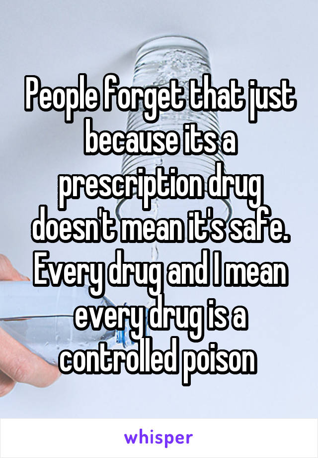 People forget that just because its a prescription drug doesn't mean it's safe. Every drug and I mean every drug is a controlled poison 