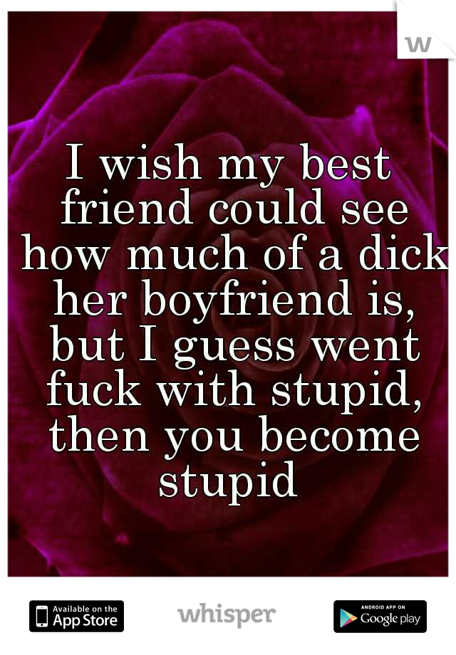 I wish my best friend could see how much of a dick her boyfriend is, but I guess went fuck with stupid, then you become stupid 