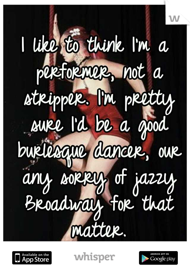 I like to think I'm a performer, not a stripper. I'm pretty sure I'd be a good burlesque dancer, our any sorry of jazzy Broadway for that matter.