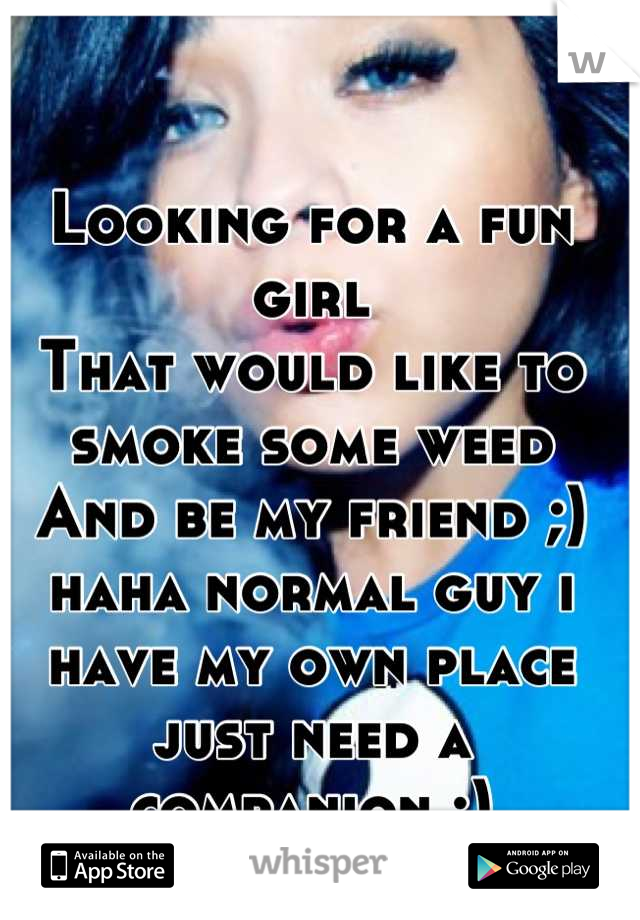 Looking for a fun girl
That would like to smoke some weed
And be my friend ;) haha normal guy i have my own place just need a companion :)