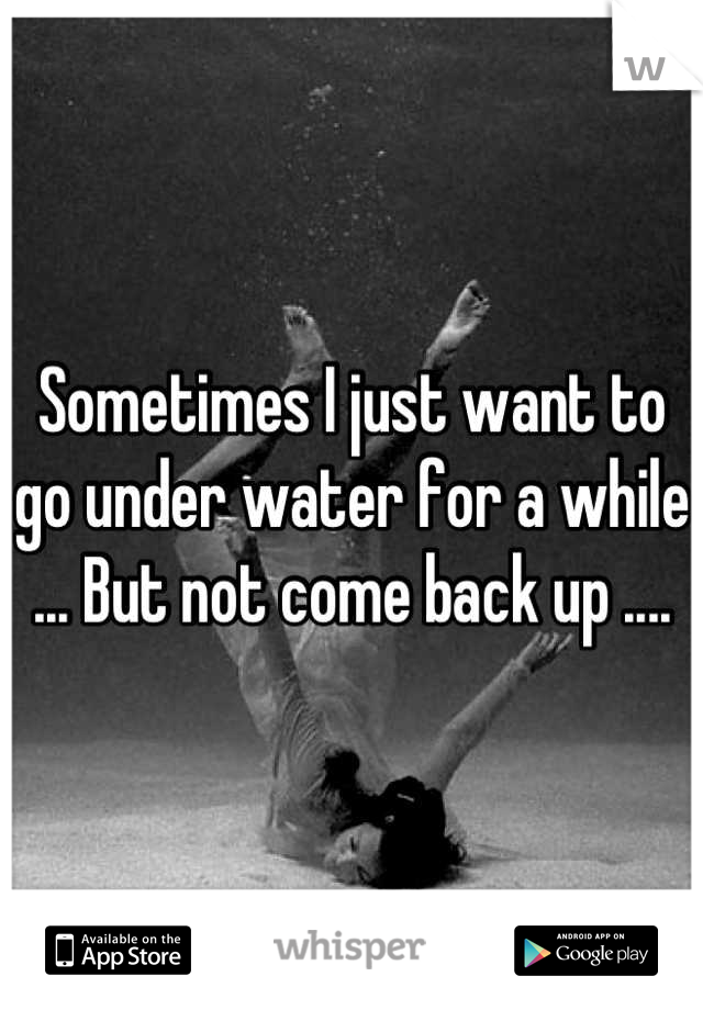 Sometimes I just want to go under water for a while ... But not come back up ....
