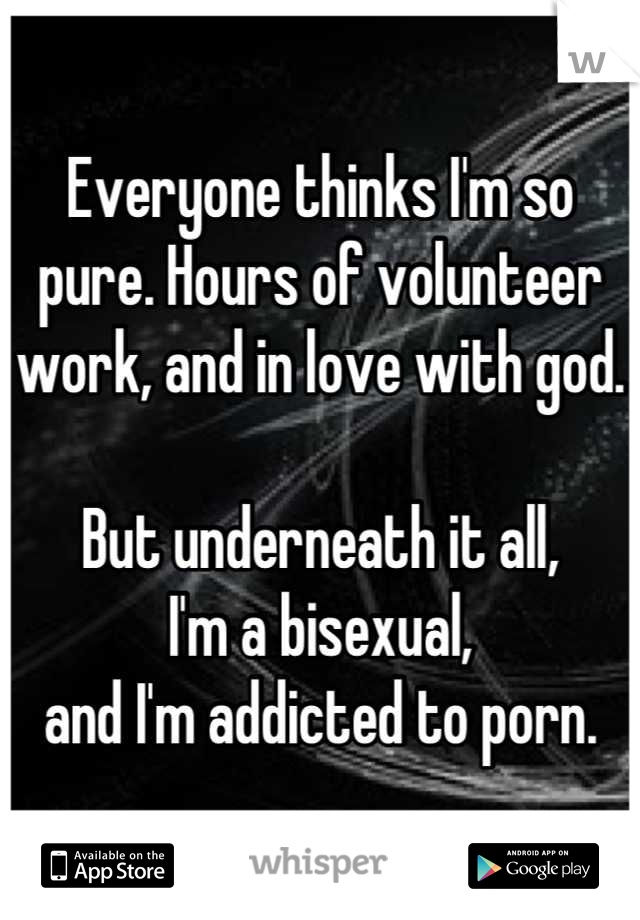 Everyone thinks I'm so pure. Hours of volunteer work, and in love with god. 

But underneath it all, 
I'm a bisexual, 
and I'm addicted to porn.