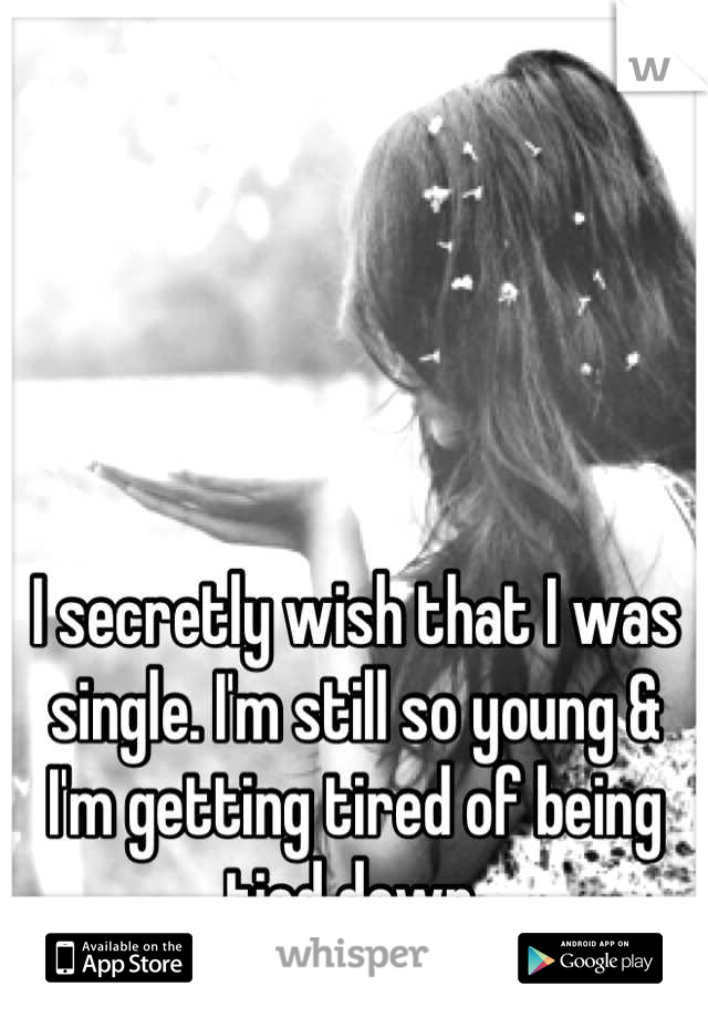 I secretly wish that I was single. I'm still so young & I'm getting tired of being tied down.