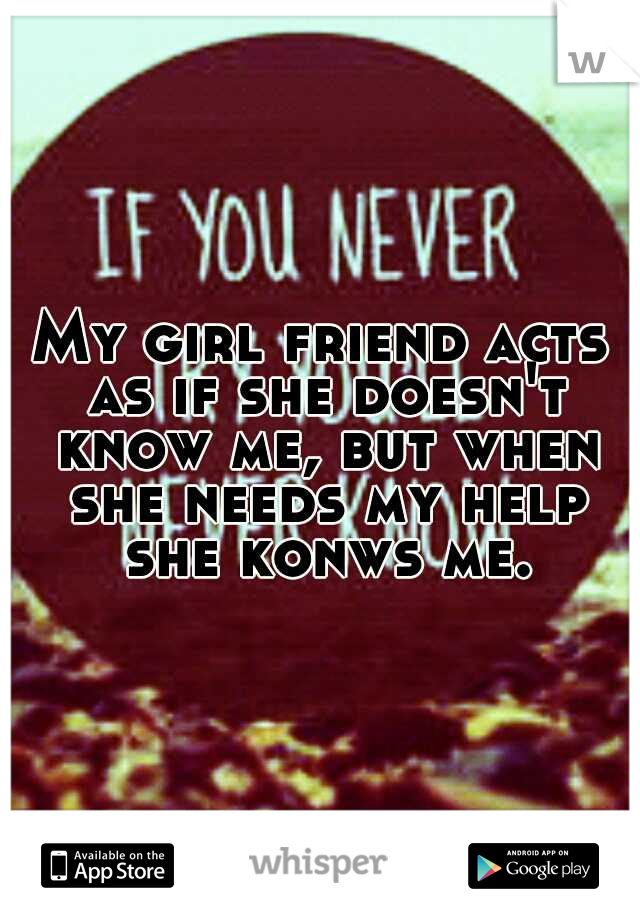 My girl friend acts as if she doesn't know me, but when she needs my help she konws me.