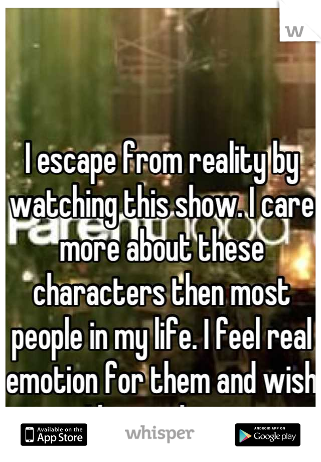 I escape from reality by watching this show. I care more about these characters then most people in my life. I feel real emotion for them and wish I knew them. 