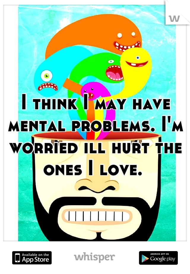 I think I may have mental problems. I'm worried ill hurt the ones I love. 