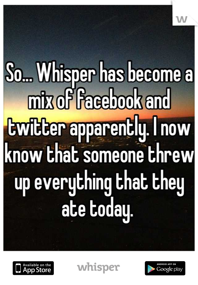 So... Whisper has become a mix of facebook and twitter apparently. I now know that someone threw up everything that they ate today. 
