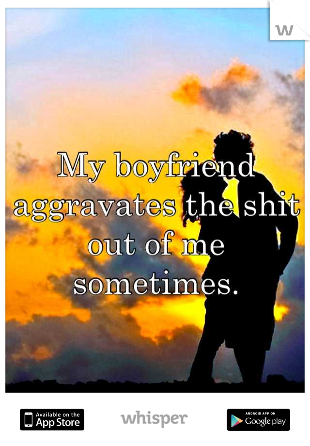 My boyfriend aggravates the shit out of me sometimes.