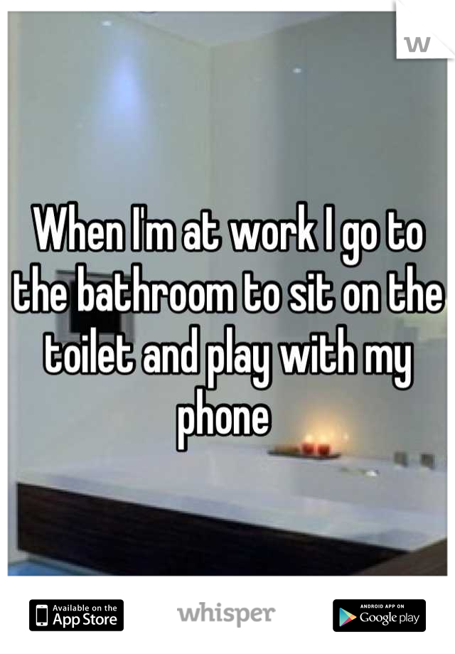 When I'm at work I go to the bathroom to sit on the toilet and play with my phone 