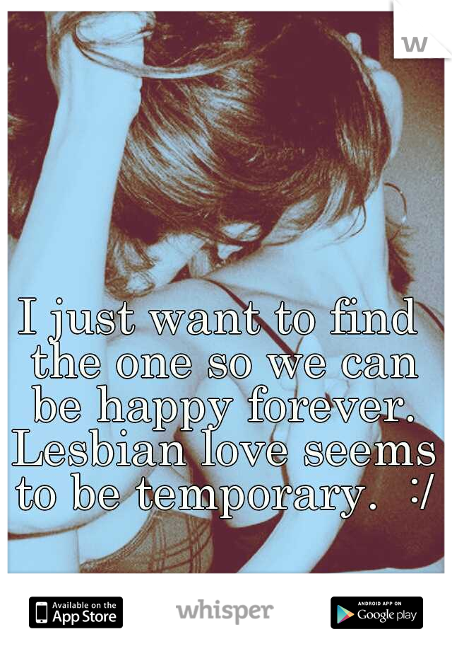 I just want to find the one so we can be happy forever. Lesbian love seems to be temporary.  :/