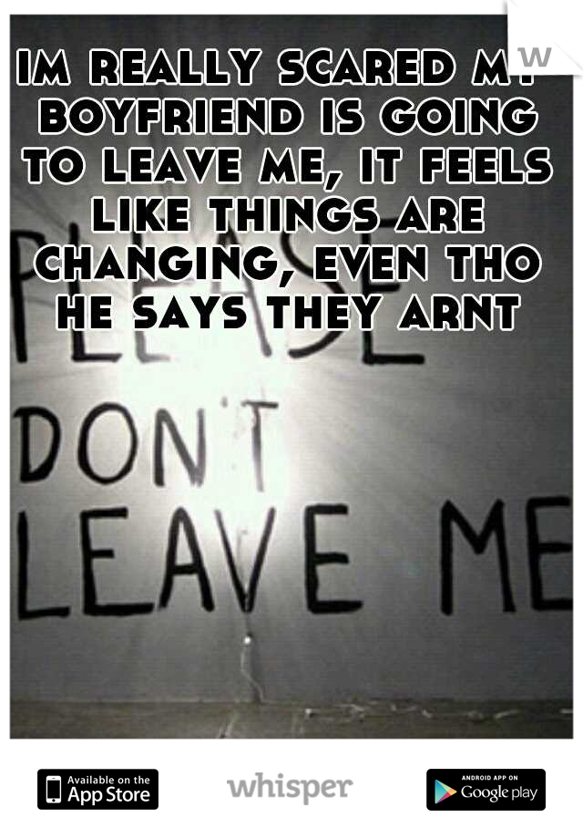 im really scared my boyfriend is going to leave me, it feels like things are changing, even tho he says they arnt
