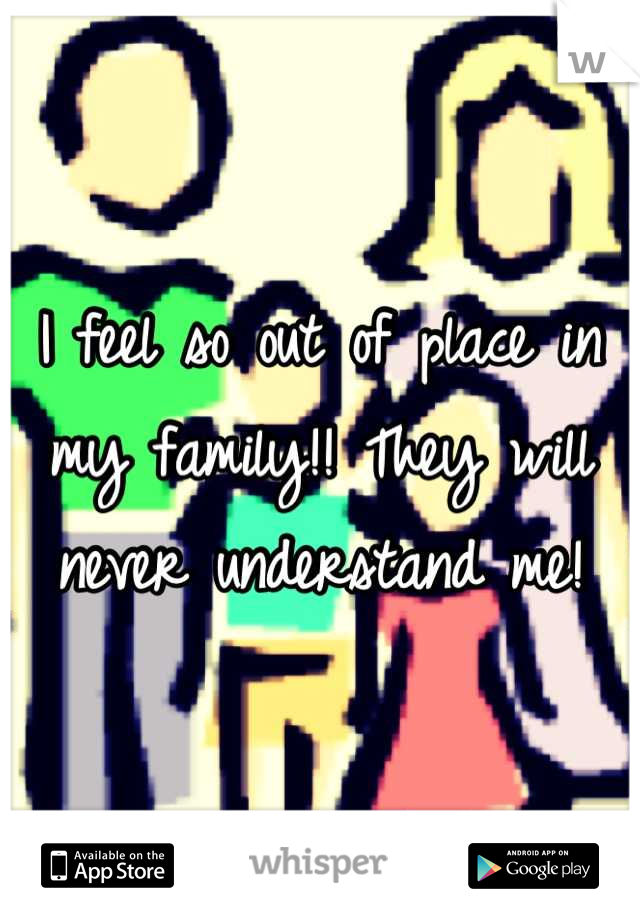 I feel so out of place in my family!! They will never understand me!