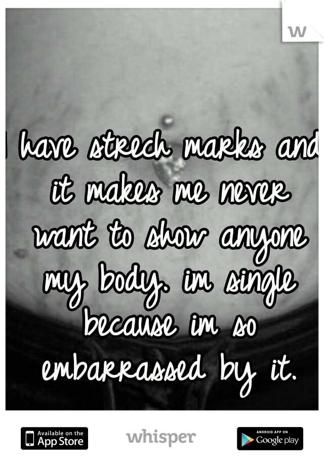 I have strech marks and it makes me never want to show anyone my body. im single because im so embarrassed by it.