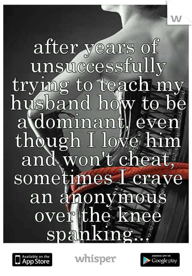 after years of unsuccessfully trying to teach my husband how to be a dominant, even though I love him and won't cheat, sometimes I crave an anonymous over the knee spanking...