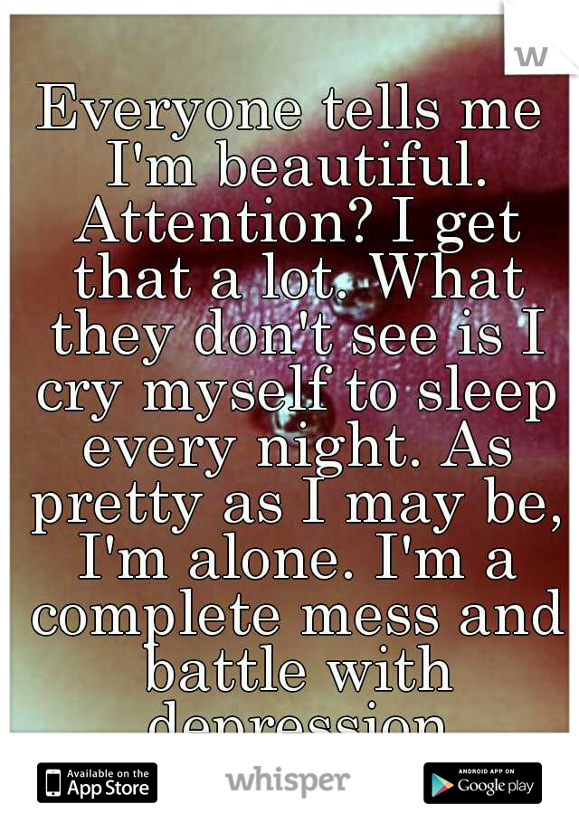 Everyone tells me I'm beautiful. Attention? I get that a lot. What they don't see is I cry myself to sleep every night. As pretty as I may be, I'm alone. I'm a complete mess and battle with depression