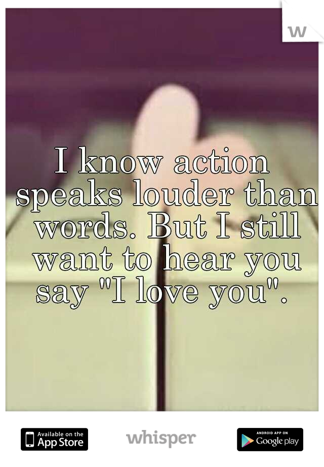 I know action speaks louder than words. But I still want to hear you say "I love you". 