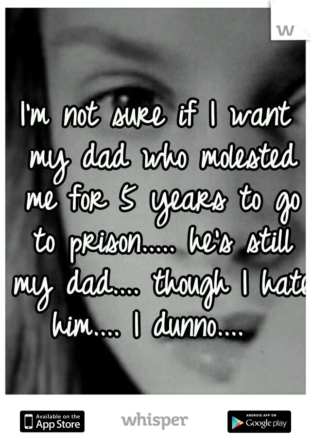 I'm not sure if I want my dad who molested me for 5 years to go to prison..... he's still my dad.... though I hate him.... I dunno....  