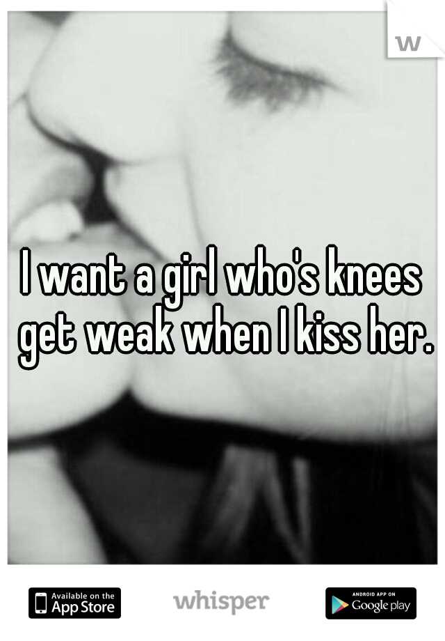 I want a girl who's knees get weak when I kiss her.