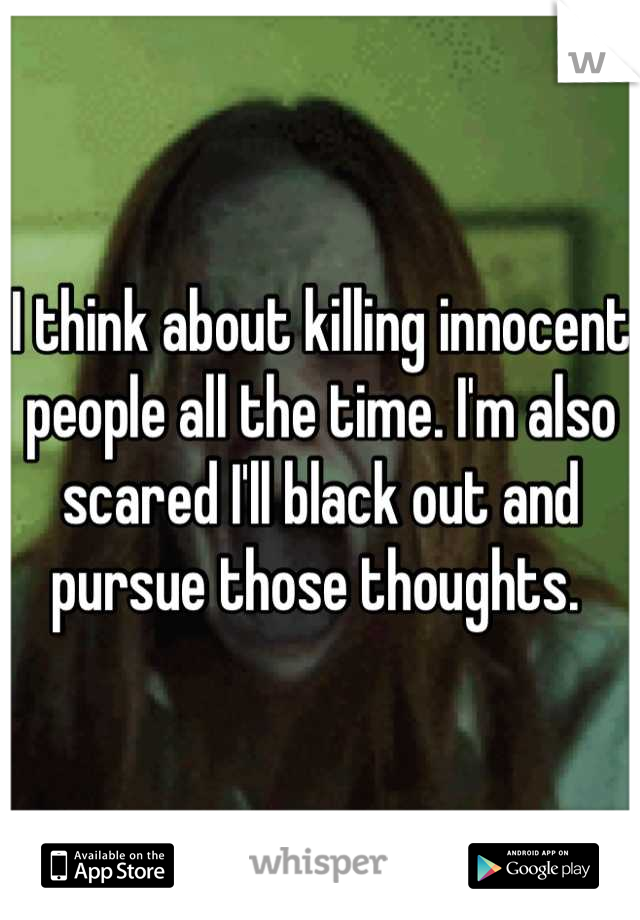 I think about killing innocent people all the time. I'm also scared I'll black out and pursue those thoughts. 
