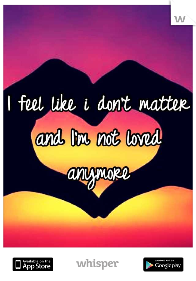 I feel like i don't matter and I'm not loved anymore