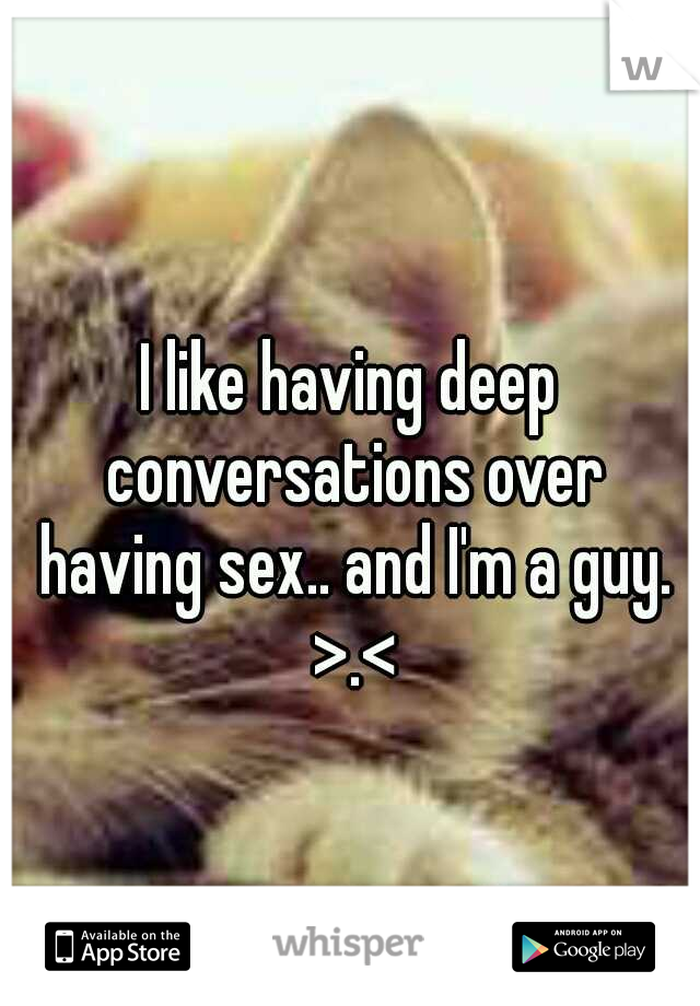 I like having deep conversations over having sex.. and I'm a guy. >.<