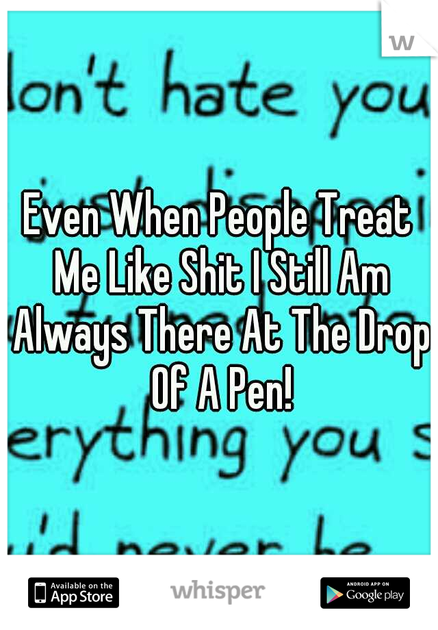 Even When People Treat Me Like Shit I Still Am Always There At The Drop Of A Pen!