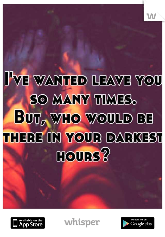 I've wanted leave you so many times.
But, who would be there in your darkest hours?