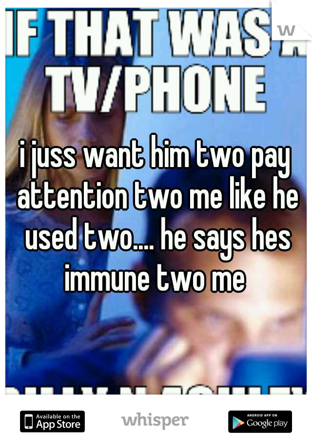 i juss want him two pay attention two me like he used two.... he says hes immune two me 