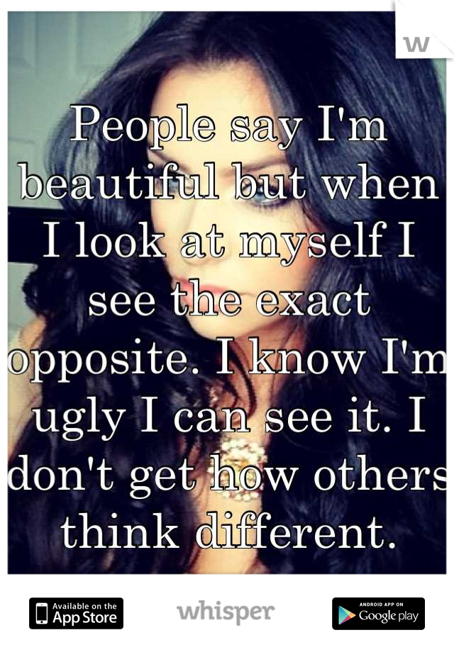 People say I'm beautiful but when I look at myself I see the exact opposite. I know I'm ugly I can see it. I don't get how others think different.