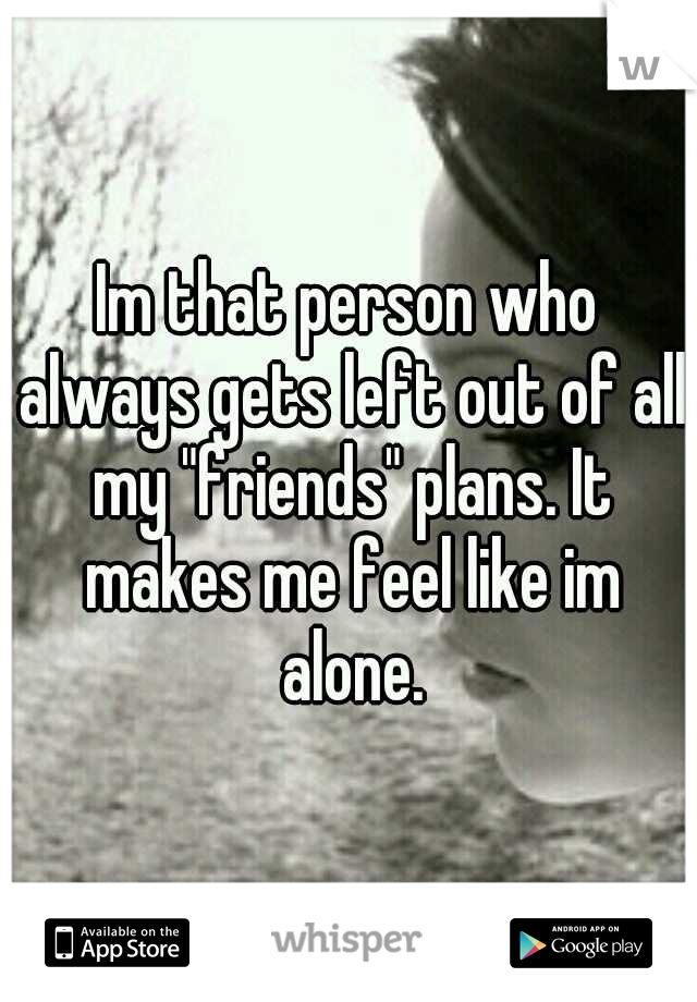 Im that person who always gets left out of all my "friends" plans. It makes me feel like im alone.