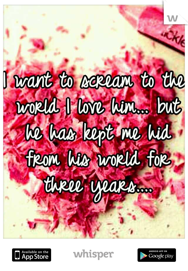I want to scream to the world I love him... but he has kept me hid from his world for three years....