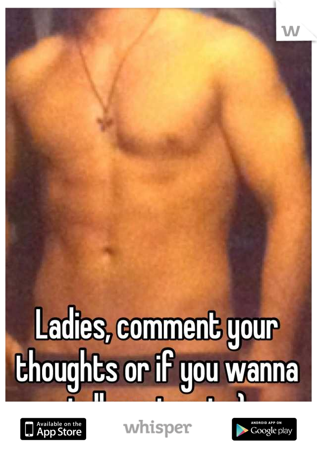 Ladies, comment your thoughts or if you wanna talk post a pic ;)