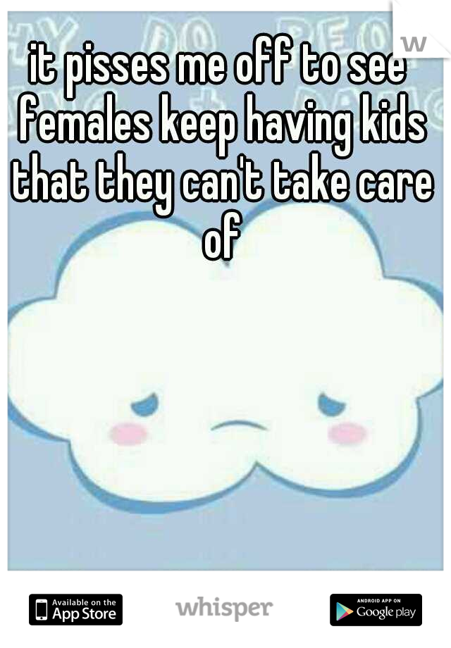 it pisses me off to see females keep having kids that they can't take care of
