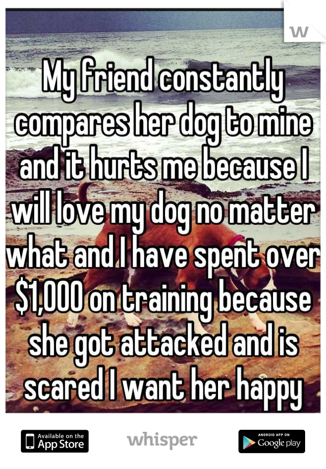My friend constantly compares her dog to mine and it hurts me because I will love my dog no matter what and I have spent over $1,000 on training because she got attacked and is scared I want her happy