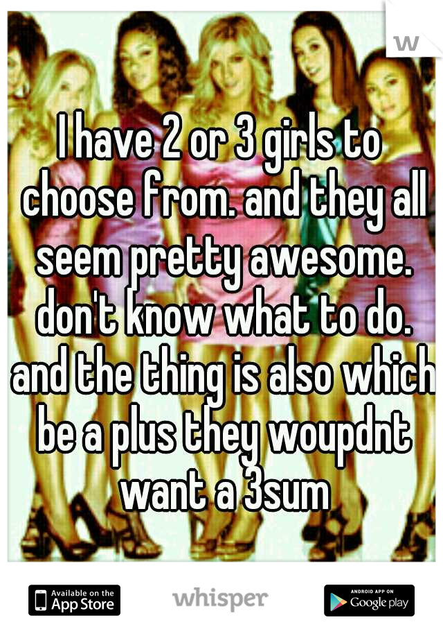 I have 2 or 3 girls to choose from. and they all seem pretty awesome. don't know what to do. and the thing is also which be a plus they woupdnt want a 3sum