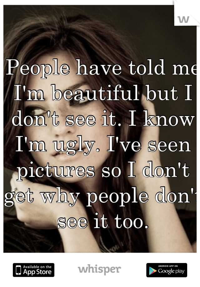 People have told me I'm beautiful but I don't see it. I know I'm ugly. I've seen pictures so I don't get why people don't see it too.