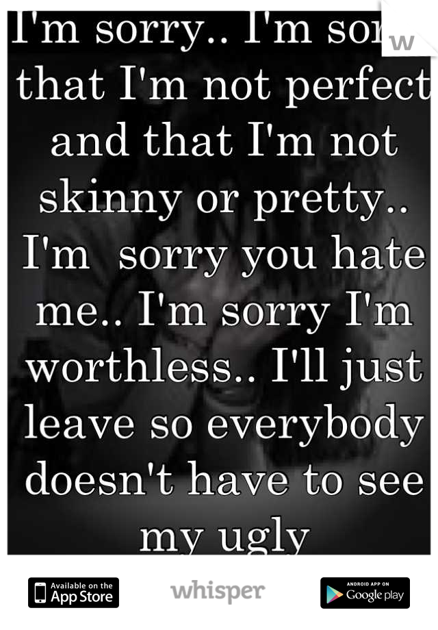 I'm sorry.. I'm sorry that I'm not perfect and that I'm not skinny or pretty.. I'm  sorry you hate me.. I'm sorry I'm worthless.. I'll just leave so everybody doesn't have to see my ugly 
Goodbye...