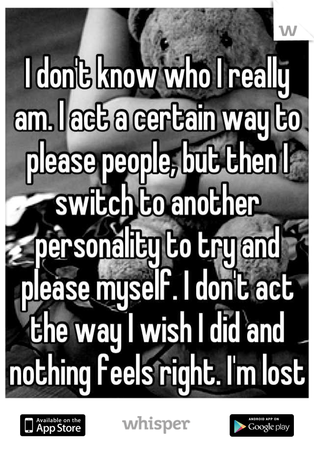 I don't know who I really am. I act a certain way to please people, but then I switch to another personality to try and please myself. I don't act the way I wish I did and nothing feels right. I'm lost