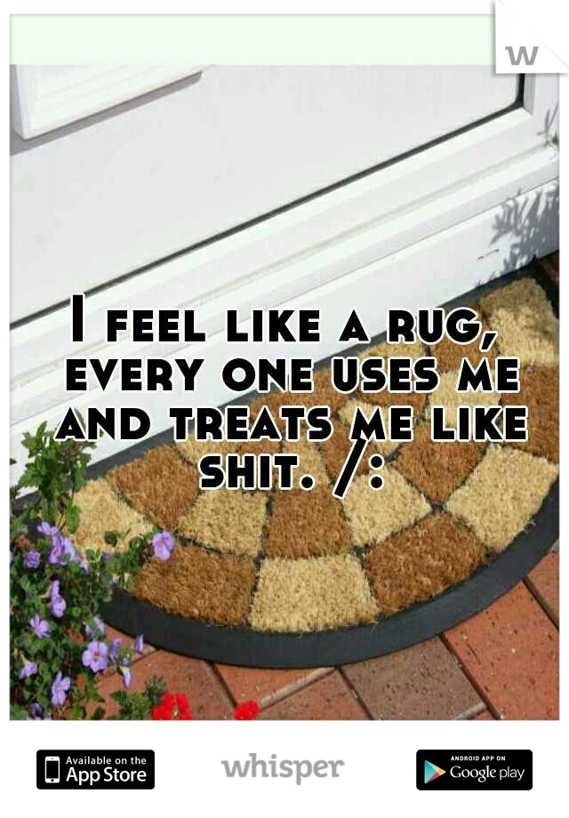 I feel like a rug, every one uses me and treats me like shit. /: