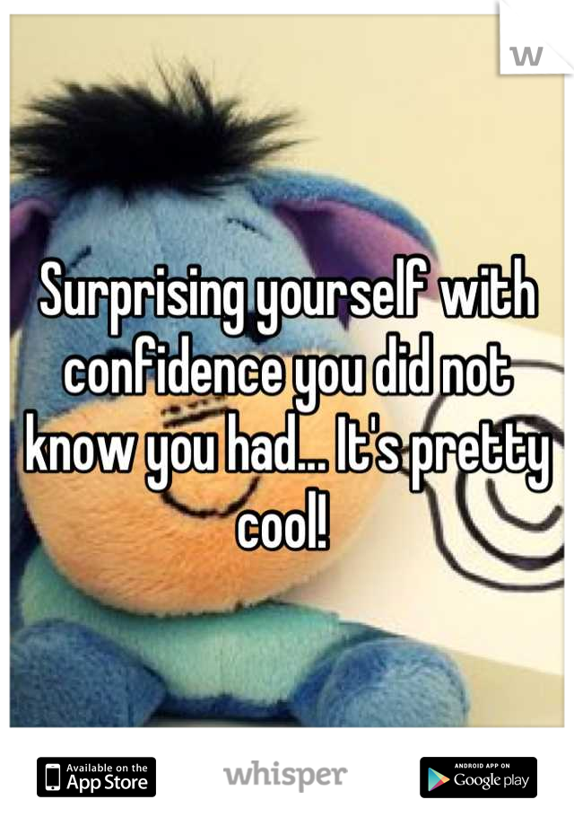Surprising yourself with confidence you did not know you had... It's pretty cool! 