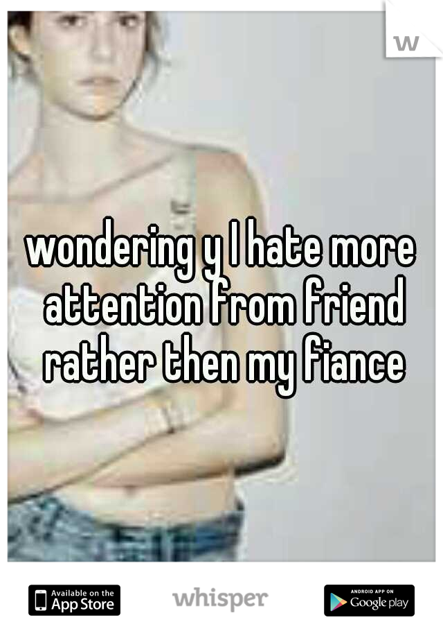 wondering y I hate more attention from friend rather then my fiance