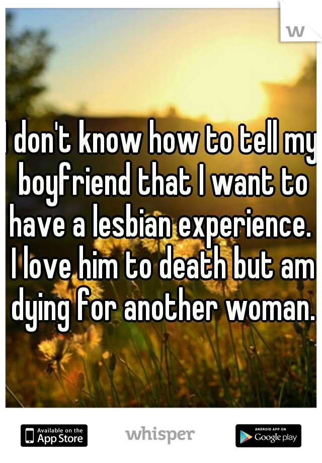 I don't know how to tell my boyfriend that I want to have a lesbian experience.  I love him to death but am dying for another woman.