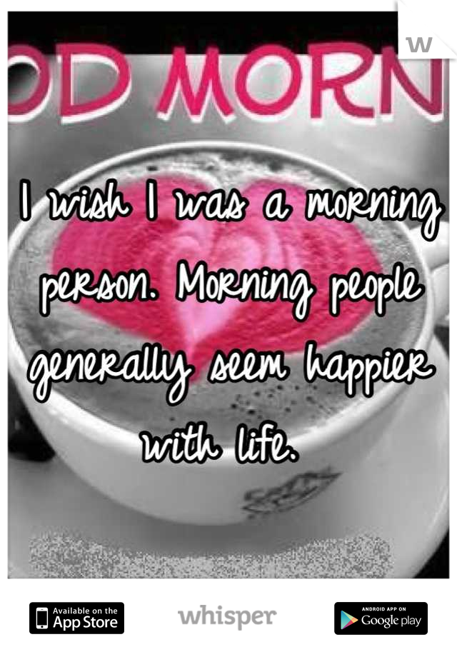 I wish I was a morning person. Morning people generally seem happier with life. 