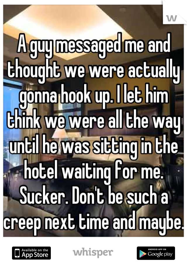 A guy messaged me and thought we were actually gonna hook up. I let him think we were all the way until he was sitting in the hotel waiting for me. Sucker. Don't be such a creep next time and maybe. 