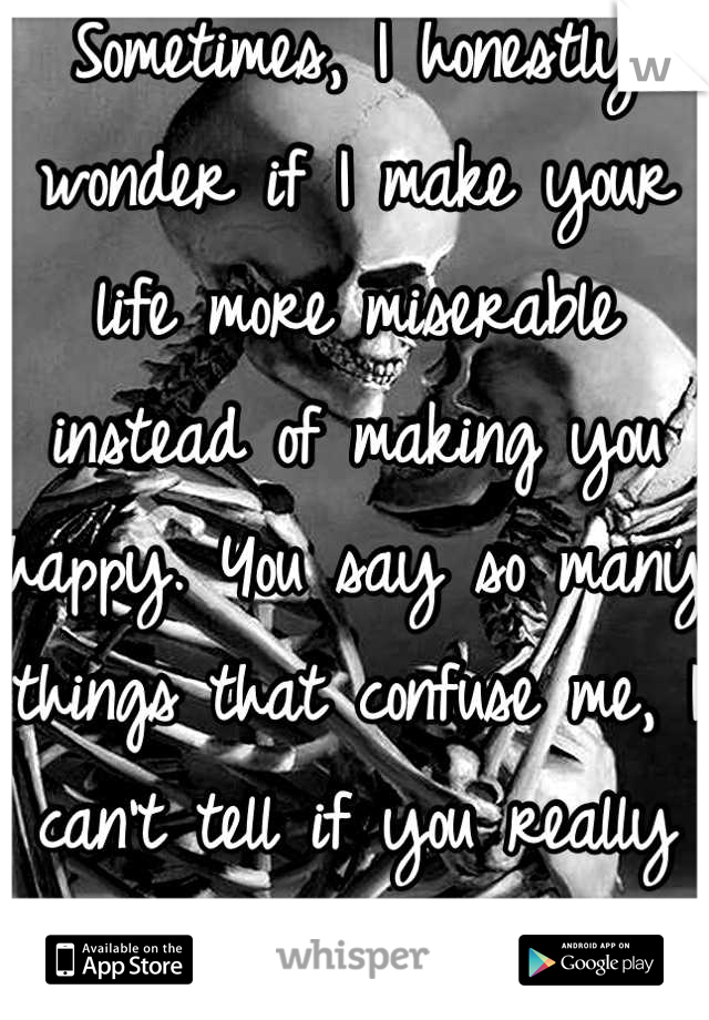 Sometimes, I honestly wonder if I make your life more miserable instead of making you happy. You say so many things that confuse me, I can't tell if you really mean it...