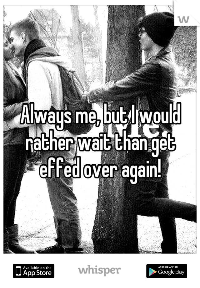 Always me, but I would rather wait than get effed over again!