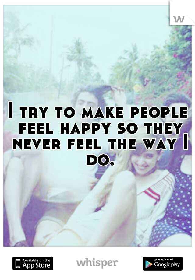 I try to make people feel happy so they never feel the way I do.