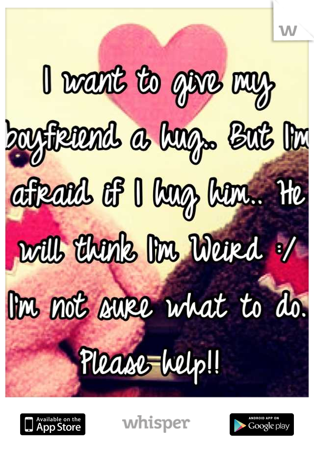 I want to give my boyfriend a hug.. But I'm afraid if I hug him.. He will think I'm Weird :/ I'm not sure what to do. Please help!! 